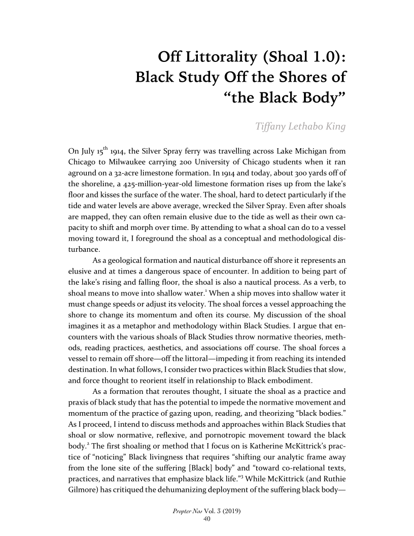 Off Littorality (Shoal 1.0)
Black Study Off the Shores of
“the Black Body”

 

On July 15" 1914, the Silver Spray ferry was travelling across Lake Michigan from
Chicago to Milwaukee carrying 200 University of Chicago students when it ran
aground on a 32-acre limestone formation. In 1914 and today, about 300 yards off of
the shoreline, a 425-million-year-old limestone formation rises up from the lake's
floor and kisses the surface of the water. The shoal, hard to detect particularly if the
ide and water levels are above average, wrecked the Silver Spray. Even after shoals

 

are mapped, they can often remain elusive due to the tide as well as their own ca-
pacity to shift and morph over time. By attending to what a shoal can do to a vessel
moving toward it, I foreground the shoal as a conceptual and methodological dis-
turbance.

‘Asa geological formation and nautical disturbance off shore it represents an
elusive and at times a dangerous space of encounter. In addition to being part of
the lake's rising and falling floor, the shoal is also a nautical process. As a verb, to
shoal means to move into shallow water.’ When a ship moves into shallow water it
must change speeds or adjust its velocity. The shoal forces a vessel approaching the
shore to change its momentum and often its course. My discussion of the shoal
imagines it as a metaphor and methodology within Black Studies. I argue that en-
counters with the various shoals of Black Studies throw normative theories, meth-
ods, reading practices, aesthetics, and associations off course. The shoal forces a
vessel to remain off shore—off the littoral—impeding it from reaching its intended
destination. In what follows, I consider two practices within Black Studies that slow,
and force thought to reorient itself in relationship to Black embodiment

As a formation that reroutes thought, I situate the shoal as a practice and
praxis of black study that has the potential to impede the normative movement and
momentum of the practice of gazing upon, reading, and theorizing “black bodies.”
As I proceed, | intend to discuss methods and approaches within Black Studies that
shoal or slow normative, reflexive, and pornotropic movement toward the black
body.? The first shoaling or method that I focus on is Katherine MeKittrick’s prac-
tice of “noticing” Black livingness that requires “shifting our analytic frame away
from the lone site of the suffering [Black] body” and “toward co-relational texts,
practices, and narratives that emphasize black life.” While McKittrick (and Ruthie
Gilmore) has critiqued the dehumanizing deployment of the suffering black body—

 

Propter Nav Vol. 3 (2019)
40
